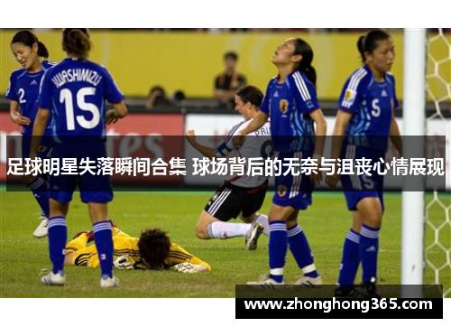 足球明星失落瞬间合集 球场背后的无奈与沮丧心情展现