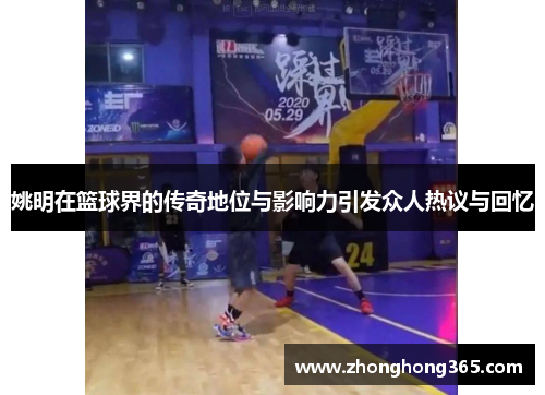 姚明在篮球界的传奇地位与影响力引发众人热议与回忆